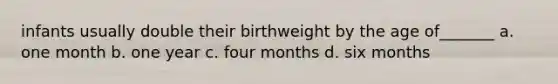 infants usually double their birthweight by the age of_______ a. one month b. one year c. four months d. six months