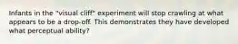 Infants in the "visual cliff" experiment will stop crawling at what appears to be a drop-off. This demonstrates they have developed what perceptual ability?