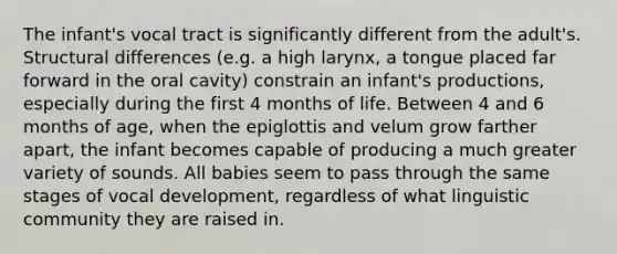 The infant's vocal tract is significantly different from the adult's. Structural differences (e.g. a high larynx, a tongue placed far forward in the oral cavity) constrain an infant's productions, especially during the first 4 months of life. Between 4 and 6 months of age, when the epiglottis and velum grow farther apart, the infant becomes capable of producing a much greater variety of sounds. All babies seem to pass through the same stages of vocal development, regardless of what linguistic community they are raised in.