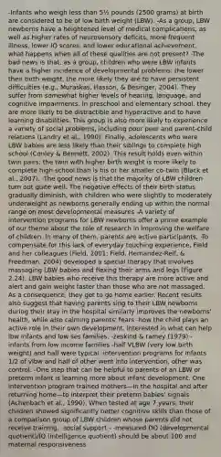 -Infants who weigh less than 5½ pounds (2500 grams) at birth are considered to be of low birth weight (LBW). -As a group, LBW newborns have a heightened level of medical complications, as well as higher rates of neurosensory deficits, more frequent illness, lower IQ scores, and lower educational achievement. what happens when all of these qualities are not present? -The bad news is that, as a group, children who were LBW infants have a higher incidence of developmental problems: the lower their birth weight, the more likely they are to have persistent difficulties (e.g., Muraskas, Hasson, & Besinger, 2004). They suffer from somewhat higher levels of hearing, language, and cognitive impairments. In preschool and elementary school, they are more likely to be distractible and hyperactive and to have learning disabilities. This group is also more likely to experience a variety of social problems, including poor peer and parent-child relations (Landry et al., 1990). Finally, adolescents who were LBW babies are less likely than their siblings to complete high school (Conley & Bennett, 2002). This result holds even within twin pairs; the twin with higher birth weight is more likely to complete high school than is his or her smaller co-twin (Black et al., 2007). -The good news is that the majority of LBW children turn out quite well. The negative effects of their birth status gradually diminish, with children who were slightly to moderately underweight as newborns generally ending up within the normal range on most developmental measures -A variety of intervention programs for LBW newborns offer a prime example of our theme about the role of research in improving the welfare of children. In many of them, parents are active participants, -To compensate for this lack of everyday touching experience, Field and her colleagues (Field, 2001; Field, Hernandez-Reif, & Freedman, 2004) developed a special therapy that involves massaging LBW babies and flexing their arms and legs (Figure 2.24). LBW babies who receive this therapy are more active and alert and gain weight faster than those who are not massaged. As a consequence, they get to go home earlier. Recent results also suggest that having parents sing to their LBW newborns during their stay in the hospital similarly improves the newborns' health, while also calming parents' fears -how the child plays an active role in their own development. interested in what can help lbw infants and low ses families. -zeskind & ramey (1979) -infants from low income families -half VLBW (very low birth weight) and half were typical -intervention programs for infants 1/2 of vlbw and half of other went into intervention, other was control. -One step that can be helpful to parents of an LBW or preterm infant is learning more about infant development. One intervention program trained mothers—in the hospital and after returning home—to interpret their preterm babies' signals (Achenbach et al., 1990). When tested at age 7 years, their children showed significantly better cognitive skills than those of a comparison group of LBW children whose parents did not receive training. -social support - -measured DQ (developmental quotient)/IQ (intelligence quotient) should be about 100 and maternal responsiveness