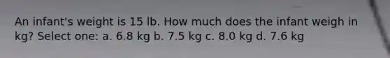 An infant's weight is 15 lb. How much does the infant weigh in kg? Select one: a. 6.8 kg b. 7.5 kg c. 8.0 kg d. 7.6 kg