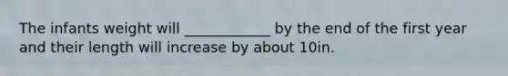 The infants weight will ____________ by the end of the first year and their length will increase by about 10in.