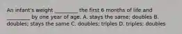 An infant's weight _________ the first 6 months of life and _________ by one year of age. A. stays the same; doubles B. doubles; stays the same C. doubles; triples D. triples; doubles