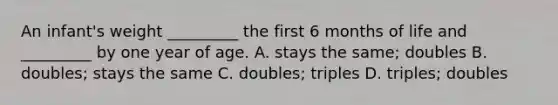 An infant's weight _________ the first 6 months of life and _________ by one year of age. A. stays the same; doubles B. doubles; stays the same C. doubles; triples D. triples; doubles