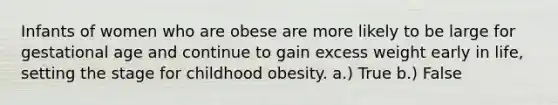 Infants of women who are obese are more likely to be large for gestational age and continue to gain excess weight early in life, setting the stage for childhood obesity. a.) True b.) False