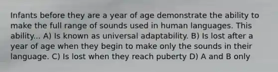 Infants before they are a year of age demonstrate the ability to make the full range of sounds used in human languages. This ability... A) Is known as universal adaptability. B) Is lost after a year of age when they begin to make only the sounds in their language. C) Is lost when they reach puberty D) A and B only