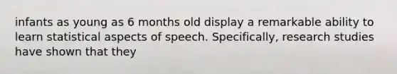 infants as young as 6 months old display a remarkable ability to learn statistical aspects of speech. Specifically, research studies have shown that they