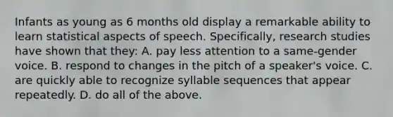 Infants as young as 6 months old display a remarkable ability to learn statistical aspects of speech. Specifically, research studies have shown that they: A. pay less attention to a same-gender voice. B. respond to changes in the pitch of a speaker's voice. C. are quickly able to recognize syllable sequences that appear repeatedly. D. do all of the above.