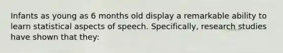 Infants as young as 6 months old display a remarkable ability to learn statistical aspects of speech. Specifically, research studies have shown that they: