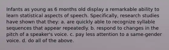 Infants as young as 6 months old display a remarkable ability to learn statistical aspects of speech. Specifically, research studies have shown that they: a. are quickly able to recognize syllable sequences that appear repeatedly. b. respond to changes in the pitch of a speaker's voice. c. pay less attention to a same-gender voice. d. do all of the above.