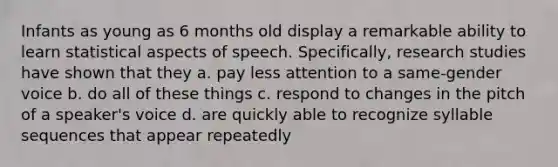 Infants as young as 6 months old display a remarkable ability to learn statistical aspects of speech. Specifically, research studies have shown that they a. pay less attention to a same-gender voice b. do all of these things c. respond to changes in the pitch of a speaker's voice d. are quickly able to recognize syllable sequences that appear repeatedly