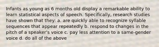 Infants as young as 6 months old display a remarkable ability to learn statistical aspects of speech. Specifically, research studies have shown that they: a. are quickly able to recognize syllable sequences that appear repeatedly b. respond to changes in the pitch of a speaker's voice c. pay less attention to a same-gender voice d. do all of the above