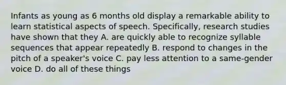 Infants as young as 6 months old display a remarkable ability to learn statistical aspects of speech. Specifically, research studies have shown that they A. are quickly able to recognize syllable sequences that appear repeatedly B. respond to changes in the pitch of a speaker's voice C. pay less attention to a same-gender voice D. do all of these things