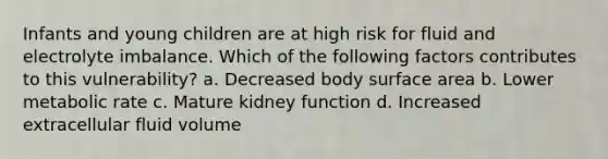 Infants and young children are at high risk for fluid and electrolyte imbalance. Which of the following factors contributes to this vulnerability? a. Decreased body <a href='https://www.questionai.com/knowledge/kEtsSAPENL-surface-area' class='anchor-knowledge'>surface area</a> b. Lower metabolic rate c. Mature kidney function d. Increased extracellular fluid volume