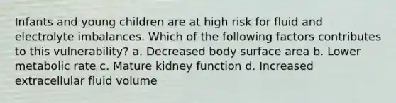 Infants and young children are at high risk for fluid and electrolyte imbalances. Which of the following factors contributes to this vulnerability? a. Decreased body surface area b. Lower metabolic rate c. Mature kidney function d. Increased extracellular fluid volume