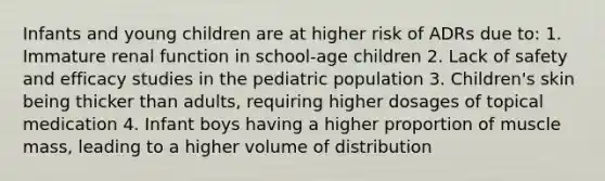 Infants and young children are at higher risk of ADRs due to: 1. Immature renal function in school-age children 2. Lack of safety and efficacy studies in the pediatric population 3. Children's skin being thicker than adults, requiring higher dosages of topical medication 4. Infant boys having a higher proportion of muscle mass, leading to a higher volume of distribution