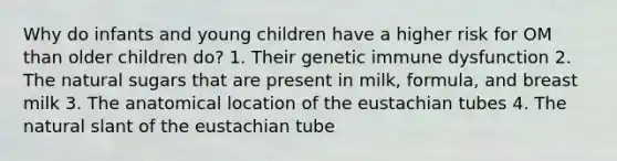 Why do infants and young children have a higher risk for OM than older children do? 1. Their genetic immune dysfunction 2. The natural sugars that are present in milk, formula, and breast milk 3. The anatomical location of the eustachian tubes 4. The natural slant of the eustachian tube