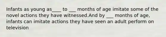 Infants as young as____ to ___ months of age imitate some of the novel actions they have witnessed.And by ___ months of age, infants can imitate actions they have seen an adult perform on television