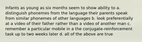 Infants as young as six months seem to show ability to a. distinguish phonemes from the language their parents speak from similar phonemes of other languages b. look preferentially at a video of their father rather than a video of another man c. remember a particular mobile in a the conjugate-reinforcement task up to two weeks later d. all of the above are true