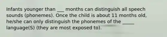 Infants younger than ___ months can distinguish all speech sounds (phonemes). Once the child is about 11 months old, he/she can only distinguish the phonemes of the _____ language(S) (they are most exposed to).