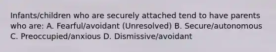 Infants/children who are securely attached tend to have parents who are: A. Fearful/avoidant (Unresolved) B. Secure/autonomous C. Preoccupied/anxious D. Dismissive/avoidant