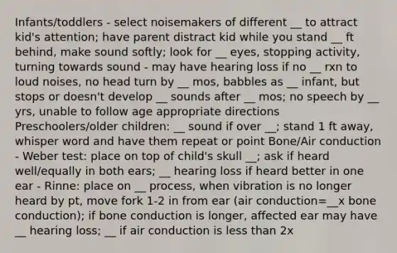 Infants/toddlers - select noisemakers of different __ to attract kid's attention; have parent distract kid while you stand __ ft behind, make sound softly; look for __ eyes, stopping activity, turning towards sound - may have hearing loss if no __ rxn to loud noises, no head turn by __ mos, babbles as __ infant, but stops or doesn't develop __ sounds after __ mos; no speech by __ yrs, unable to follow age appropriate directions Preschoolers/older children: __ sound if over __; stand 1 ft away, whisper word and have them repeat or point Bone/Air conduction - Weber test: place on top of child's skull __; ask if heard well/equally in both ears; __ hearing loss if heard better in one ear - Rinne: place on __ process, when vibration is no longer heard by pt, move fork 1-2 in from ear (air conduction=__x bone conduction); if bone conduction is longer, affected ear may have __ hearing loss; __ if air conduction is <a href='https://www.questionai.com/knowledge/k7BtlYpAMX-less-than' class='anchor-knowledge'>less than</a> 2x