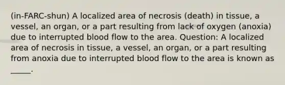 (in-FARC-shun) A localized area of necrosis (death) in tissue, a vessel, an organ, or a part resulting from lack of oxygen (anoxia) due to interrupted blood flow to the area. Question: A localized area of necrosis in tissue, a vessel, an organ, or a part resulting from anoxia due to interrupted blood flow to the area is known as _____.