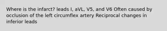 Where is the infarct? leads I, aVL, V5, and V6 Often caused by occlusion of the left circumflex artery Reciprocal changes in inferior leads