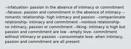 --infatuation- passion in the absence of intimacy or commitment --fatuous- passion and commitment in the absence of intimacy --romantic relationship- high initmacy and passion --companionate relationship- intimacy and commitment --nonlove relationship- no intimacy, passion or commitment --liking- intimacy is high but passion and commitment are low --empty love- commitment without intimacy or passion --consummate love- when intimacy, passion and commitment are all present