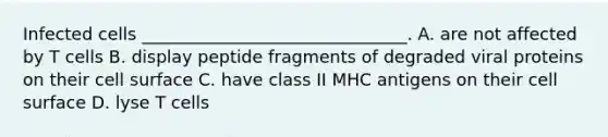 Infected cells _______________________________. A. are not affected by T cells B. display peptide fragments of degraded viral proteins on their cell surface C. have class II MHC antigens on their cell surface D. lyse T cells