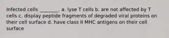 Infected cells ________. a. lyse T cells b. are not affected by T cells c. display peptide fragments of degraded viral proteins on their cell surface d. have class II MHC antigens on their cell surface