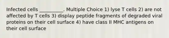 Infected cells __________. Multiple Choice 1) lyse T cells 2) are not affected by T cells 3) display peptide fragments of degraded viral proteins on their cell surface 4) have class II MHC antigens on their cell surface