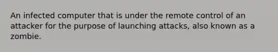 An infected computer that is under the remote control of an attacker for the purpose of launching attacks, also known as a zombie.