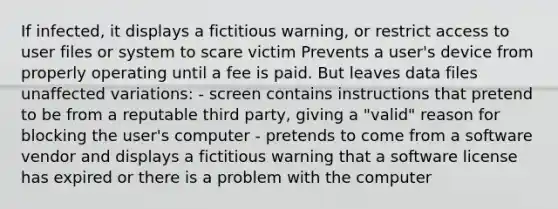 If infected, it displays a fictitious warning, or restrict access to user files or system to scare victim Prevents a user's device from properly operating until a fee is paid. But leaves data files unaffected variations: - screen contains instructions that pretend to be from a reputable third party, giving a "valid" reason for blocking the user's computer - pretends to come from a software vendor and displays a fictitious warning that a software license has expired or there is a problem with the computer