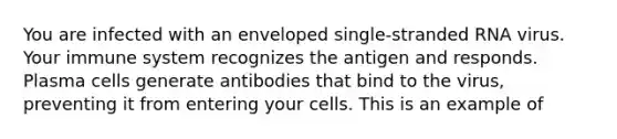 You are infected with an enveloped single-stranded RNA virus. Your immune system recognizes the antigen and responds. Plasma cells generate antibodies that bind to the virus, preventing it from entering your cells. This is an example of