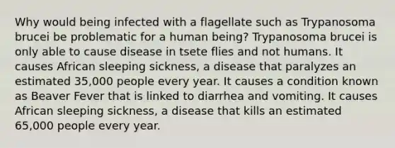 Why would being infected with a flagellate such as Trypanosoma brucei be problematic for a human being? Trypanosoma brucei is only able to cause disease in tsete flies and not humans. It causes African sleeping sickness, a disease that paralyzes an estimated 35,000 people every year. It causes a condition known as Beaver Fever that is linked to diarrhea and vomiting. It causes African sleeping sickness, a disease that kills an estimated 65,000 people every year.