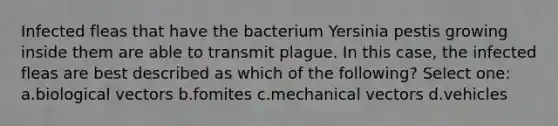 Infected fleas that have the bacterium Yersinia pestis growing inside them are able to transmit plague. In this case, the infected fleas are best described as which of the following? Select one: a.biological vectors b.fomites c.mechanical vectors d.vehicles