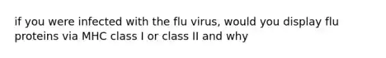 if you were infected with the flu virus, would you display flu proteins via MHC class I or class II and why