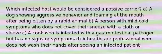 Which infected host would be considered a passive carrier? a) A dog showing aggressive behavior and foaming at the mouth after being bitten by a rabid animal b) A person with mild cold symptoms who does not cover their sneeze with a cloth or sleeve c) A cook who is infected with a gastrointestinal pathogen but has no signs or symptoms d) A healthcare professional who does not wash their hands after seeing an infected patient