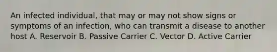 An infected individual, that may or may not show signs or symptoms of an infection, who can transmit a disease to another host A. Reservoir B. Passive Carrier C. Vector D. Active Carrier