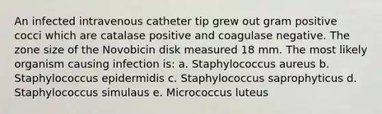 An infected intravenous catheter tip grew out gram positive cocci which are catalase positive and coagulase negative. The zone size of the Novobicin disk measured 18 mm. The most likely organism causing infection is: a. Staphylococcus aureus b. Staphylococcus epidermidis c. Staphylococcus saprophyticus d. Staphylococcus simulaus e. Micrococcus luteus