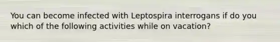 You can become infected with Leptospira interrogans if do you which of the following activities while on vacation?