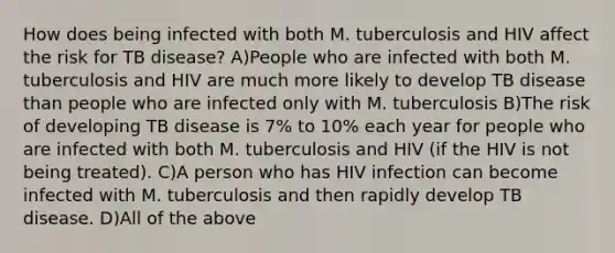 How does being infected with both M. tuberculosis and HIV affect the risk for TB disease? A)People who are infected with both M. tuberculosis and HIV are much more likely to develop TB disease than people who are infected only with M. tuberculosis B)The risk of developing TB disease is 7% to 10% each year for people who are infected with both M. tuberculosis and HIV (if the HIV is not being treated). C)A person who has HIV infection can become infected with M. tuberculosis and then rapidly develop TB disease. D)All of the above