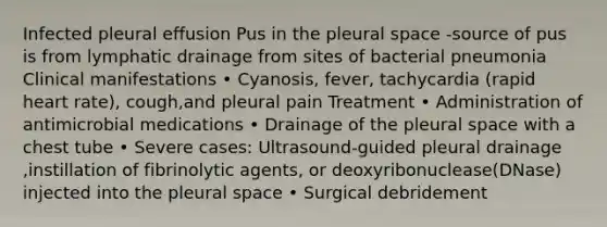 Infected pleural effusion Pus in the pleural space -source of pus is from lymphatic drainage from sites of bacterial pneumonia Clinical manifestations • Cyanosis, fever, tachycardia (rapid heart rate), cough,and pleural pain Treatment • Administration of antimicrobial medications • Drainage of the pleural space with a chest tube • Severe cases: Ultrasound-guided pleural drainage ,instillation of fibrinolytic agents, or deoxyribonuclease(DNase) injected into the pleural space • Surgical debridement