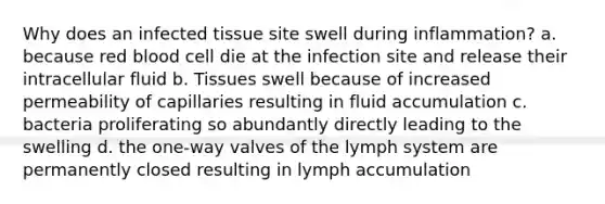 Why does an infected tissue site swell during inflammation? a. because red blood cell die at the infection site and release their intracellular fluid b. Tissues swell because of increased permeability of capillaries resulting in fluid accumulation c. bacteria proliferating so abundantly directly leading to the swelling d. the one-way valves of the lymph system are permanently closed resulting in lymph accumulation