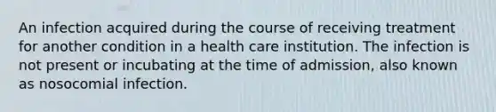 An infection acquired during the course of receiving treatment for another condition in a health care institution. The infection is not present or incubating at the time of admission, also known as nosocomial infection.