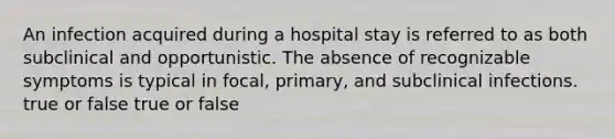 An infection acquired during a hospital stay is referred to as both subclinical and opportunistic. The absence of recognizable symptoms is typical in focal, primary, and subclinical infections. true or false true or false