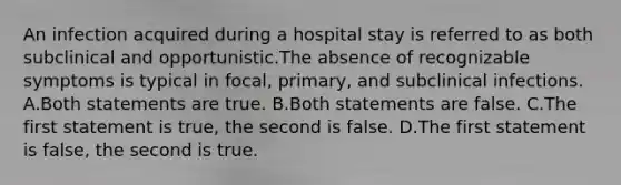 An infection acquired during a hospital stay is referred to as both subclinical and opportunistic.The absence of recognizable symptoms is typical in focal, primary, and subclinical infections. A.Both statements are true. B.Both statements are false. C.The first statement is true, the second is false. D.The first statement is false, the second is true.