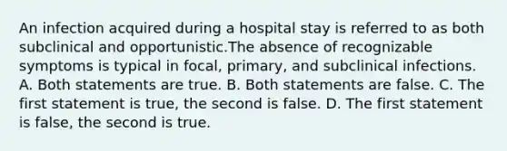 An infection acquired during a hospital stay is referred to as both subclinical and opportunistic.The absence of recognizable symptoms is typical in focal, primary, and subclinical infections. A. Both statements are true. B. Both statements are false. C. The first statement is true, the second is false. D. The first statement is false, the second is true.