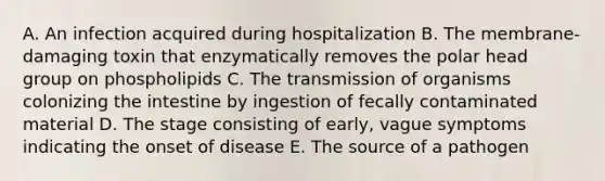 A. An infection acquired during hospitalization B. The membrane-damaging toxin that enzymatically removes the polar head group on phospholipids C. The transmission of organisms colonizing the intestine by ingestion of fecally contaminated material D. The stage consisting of early, vague symptoms indicating the onset of disease E. The source of a pathogen